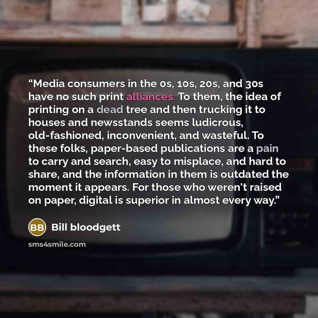 “Media consumers in the 0s, 10s, 20s, and 30s have no such print alliances. To them, the idea of printing on a dead tree and then trucking it to houses and newsstands seems ludicrous, old-fashioned, inconvenient, and wasteful. To these folks, paper-based publications are a pain to carry and search…” quote by Bill bloodgett