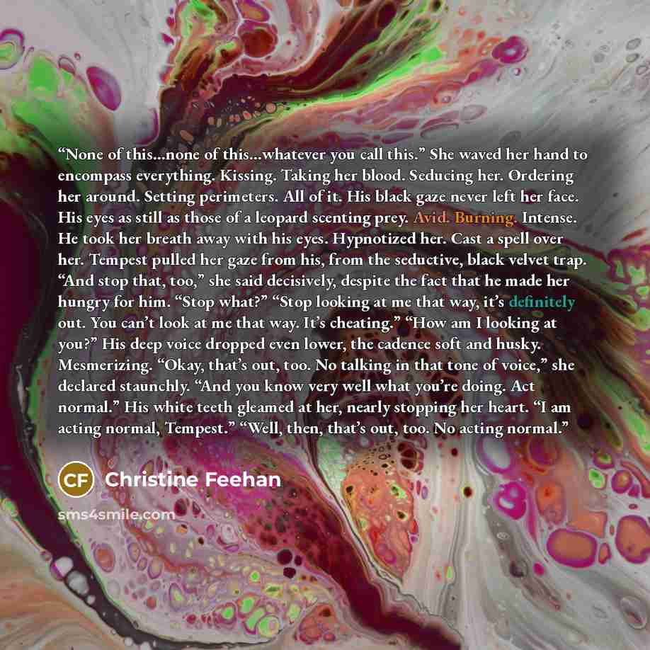 “None of this…none of this…whatever you call this.” She waved her hand to encompass everything. Kissing. Taking her blood. Seducing her. Ordering her around. Setting perimeters. All of it. His black gaze never left her face. His eyes as still as those of a leopard scenting prey. Avid. Burning…” quote by Christine Feehan