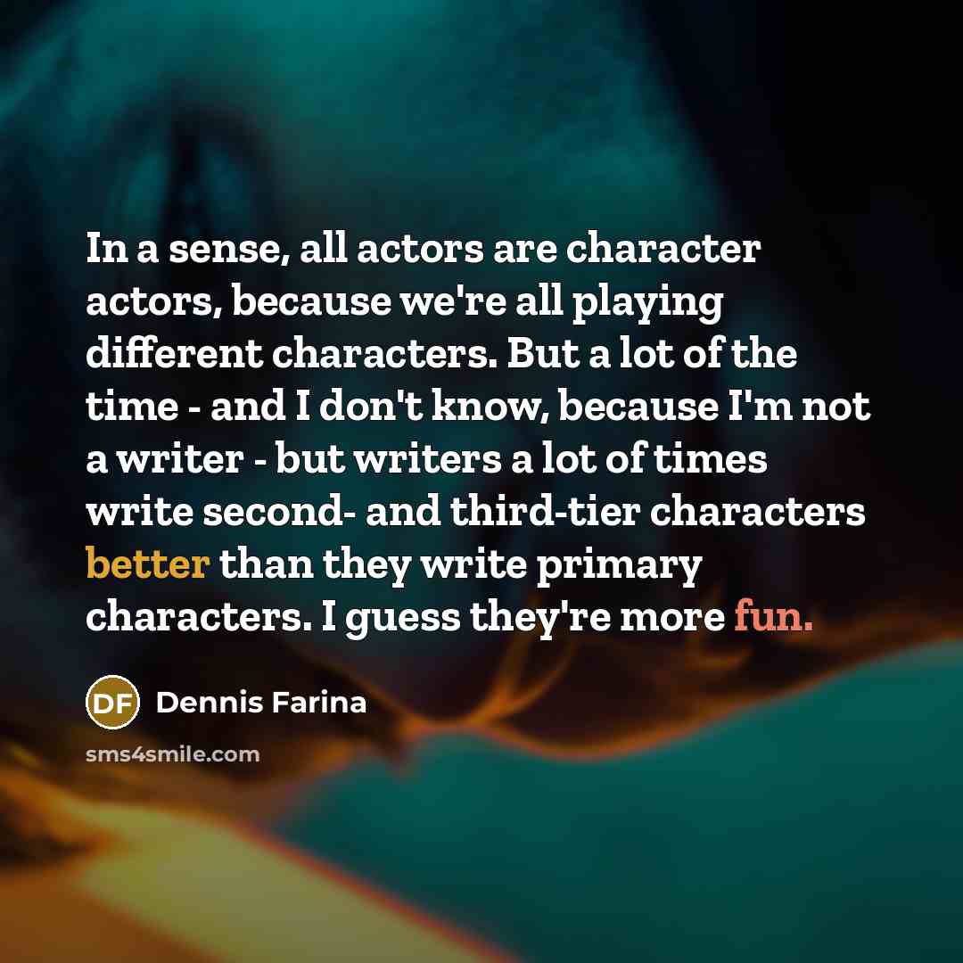 “In a sense, all actors are character actors, because we're all playing different characters. But a lot of the time - and I don't know, because I'm not a writer - but writers a lot of times write second- and third-tier characters better than they write primary characters. I guess they're more fun.” quote by Dennis Farina