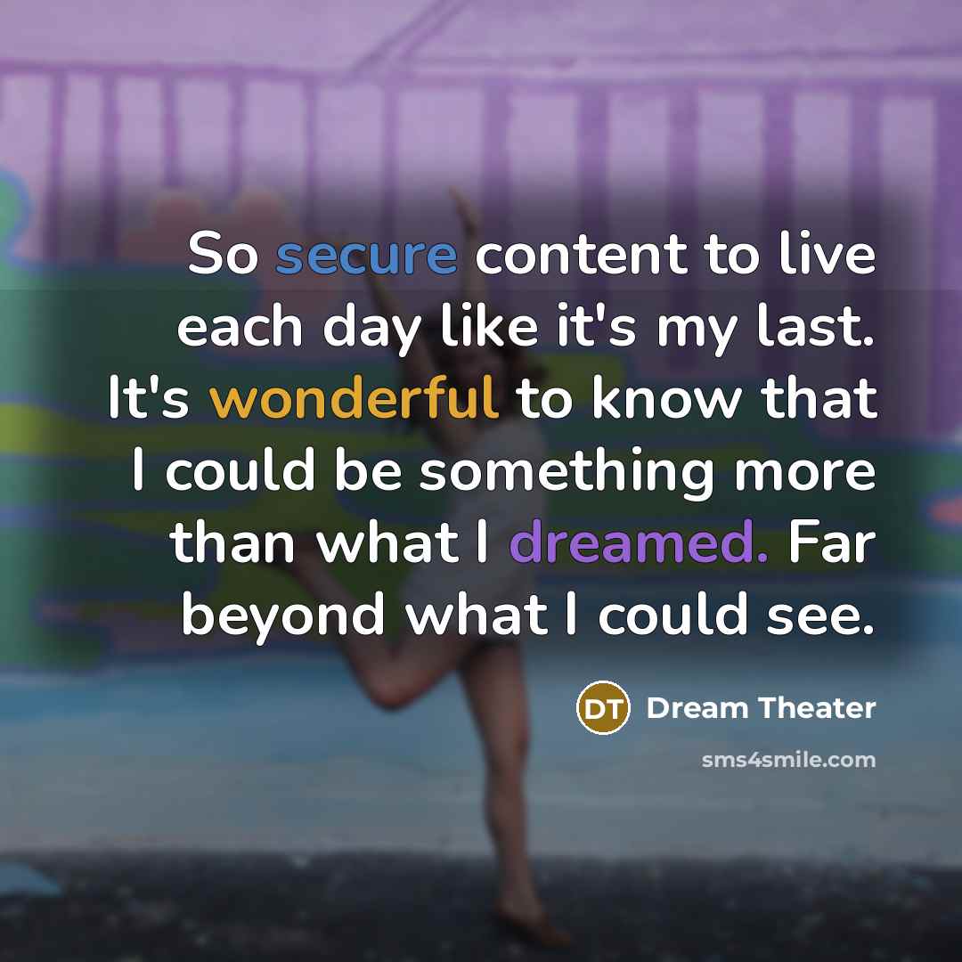“So secure content to live each day like it's my last. It's wonderful to know that I could be something more than what I dreamed. Far beyond what I could see.” quote by Dream Theater