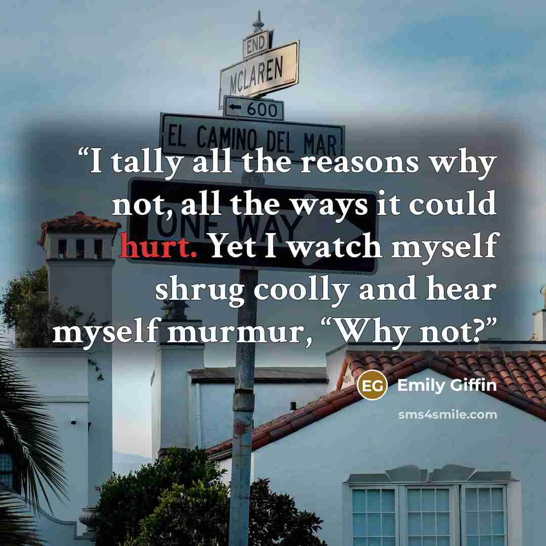 “I tally all the reasons why not, all the ways it could hurt. Yet I watch myself shrug coolly and hear myself murmur, “Why not?” quote by Emily Giffin
