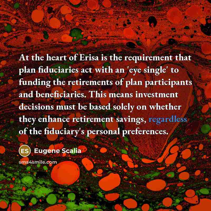 “At the heart of Erisa is the requirement that plan fiduciaries act with an 'eye single' to funding the retirements of plan participants and beneficiaries. This means investment decisions must be based solely on whether they enhance retirement savings, regardless of the fiduciary's personal…” quote by Eugene Scalia