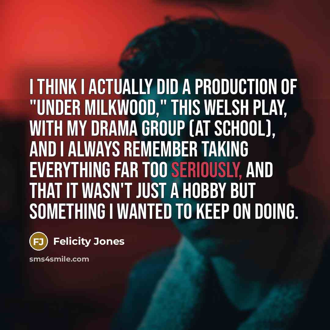“I think I actually did a production of "Under Milkwood," this Welsh play, with my drama group (at school), and I always remember taking everything far too seriously, and that it wasn't just a hobby but something I wanted to keep on doing.” quote by Felicity Jones
