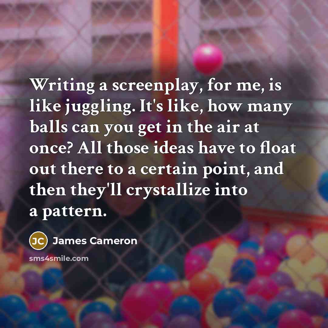 “Writing a screenplay, for me, is like juggling. It's like,…” quote by James Cameron
