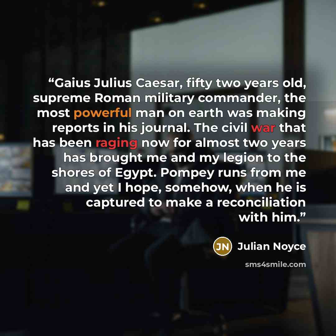 “Gaius Julius Caesar, fifty two years old, supreme Roman military commander, the most powerful man on earth was making reports in his journal. The civil war that has been raging now for almost two years has brought me and my legion to the shores of Egypt. Pompey runs from me and yet I hope…” quote by Julian Noyce