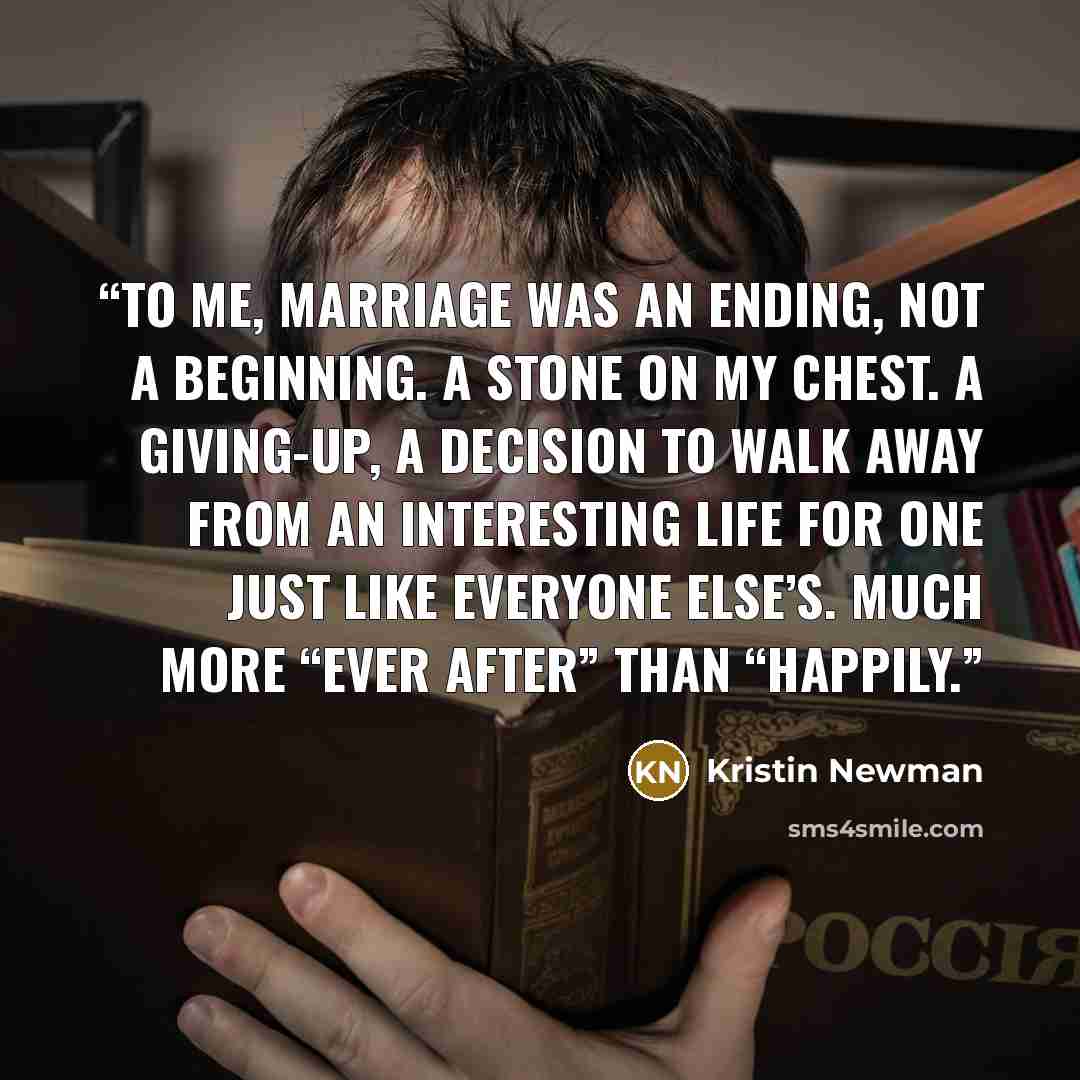 “To me, marriage was an ending, not a beginning. A stone on my chest. A giving-up, a decision to walk away from an interesting life for one just like everyone else’s. Much more “ever after” than “happily.” quote by Kristin Newman