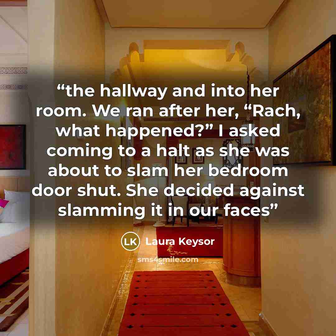 “the hallway and into her room. We ran after her, “Rach, what happened?” I asked coming to a halt as she was about to slam her bedroom door shut. She decided against slamming it in our faces” quote by Laura Keysor