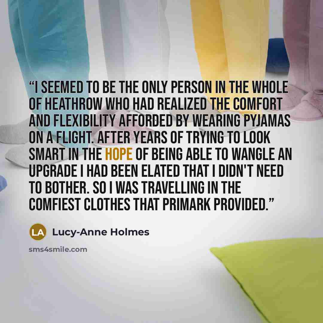 “I seemed to be the only person in the whole of Heathrow who had realized the comfort and flexibility afforded by wearing pyjamas on a flight. After years of trying to look smart in the hope of being able to wangle an upgrade I had been elated that I didn't need to bother. So I was travelling in…” quote by Lucy-Anne Holmes