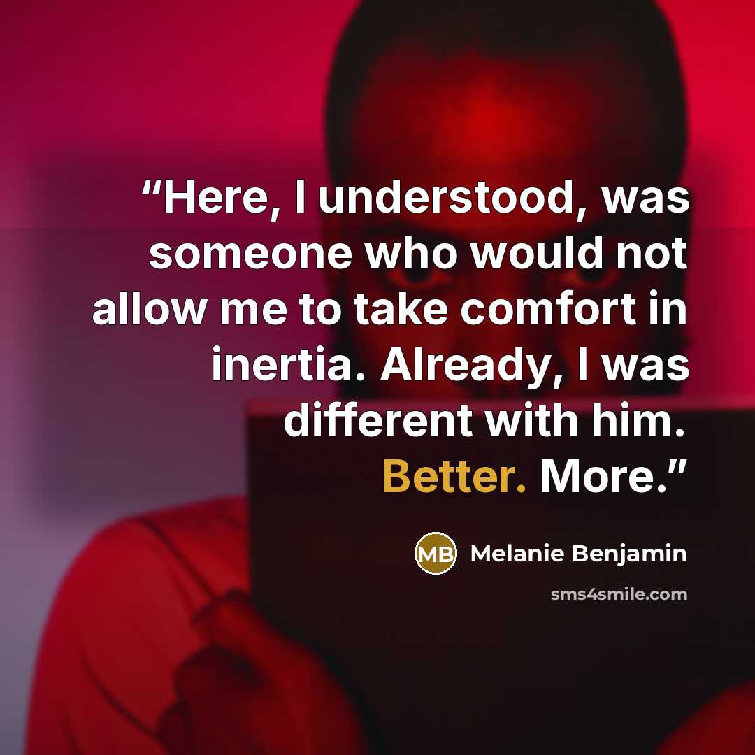 “Here, I understood, was someone who would not allow me to take comfort in inertia. Already, I was different with him. Better. More.” quote by Melanie Benjamin
