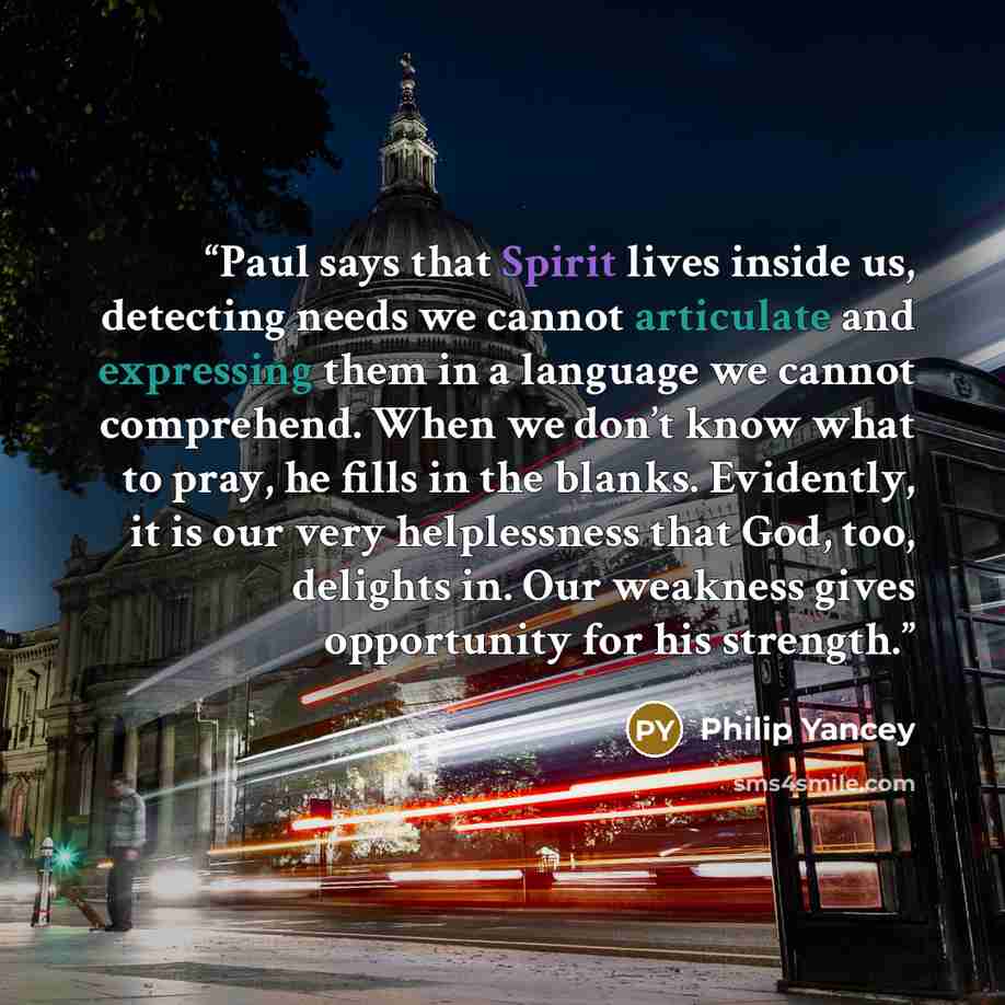 “Paul says that Spirit lives inside us, detecting needs we cannot articulate and expressing them in a language we cannot comprehend. When we don’t know what to pray, he fills in the blanks. Evidently, it is our very helplessness that God, too, delights in. Our weakness gives opportunity for his…” quote by Philip Yancey