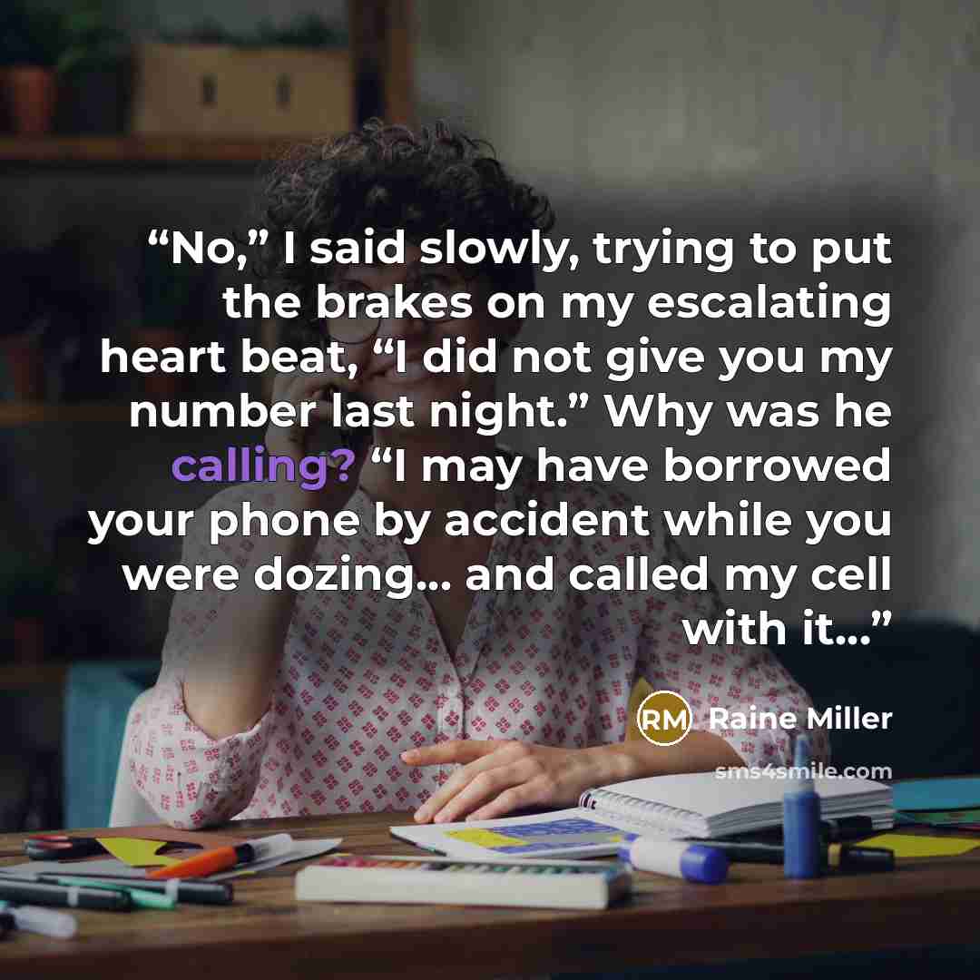 “No,” I said slowly, trying to put the brakes on my escalating heart beat, “I did not give you my number last night.” Why was he calling? “I may have borrowed your phone by accident while you were dozing… and called my cell with it…” quote by Raine Miller