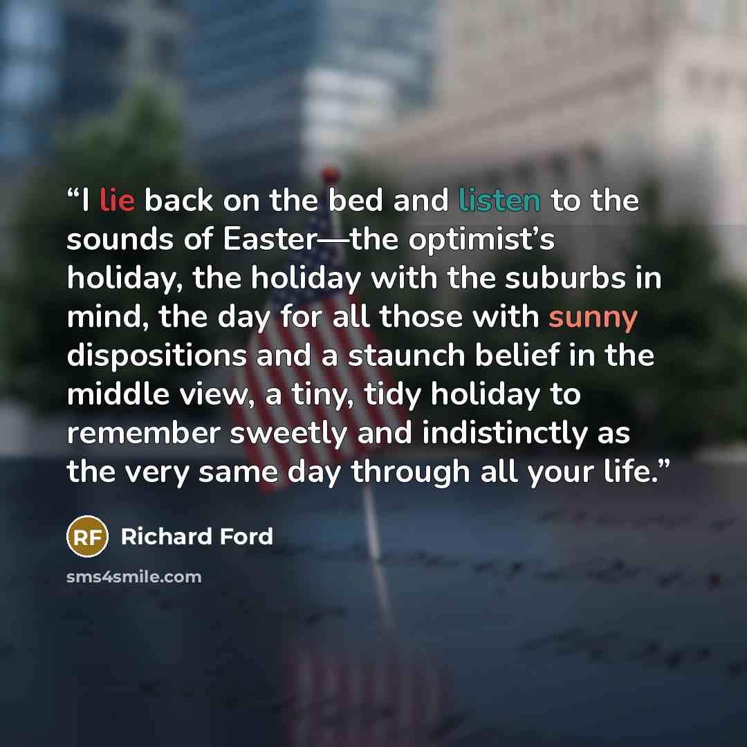 “I lie back on the bed and listen to the sounds of Easter—the optimist’s holiday, the holiday with the suburbs in mind, the day for all those with sunny dispositions and a staunch belief in the middle view, a tiny, tidy holiday to remember sweetly and indistinctly as the very same day through all…” quote by Richard Ford