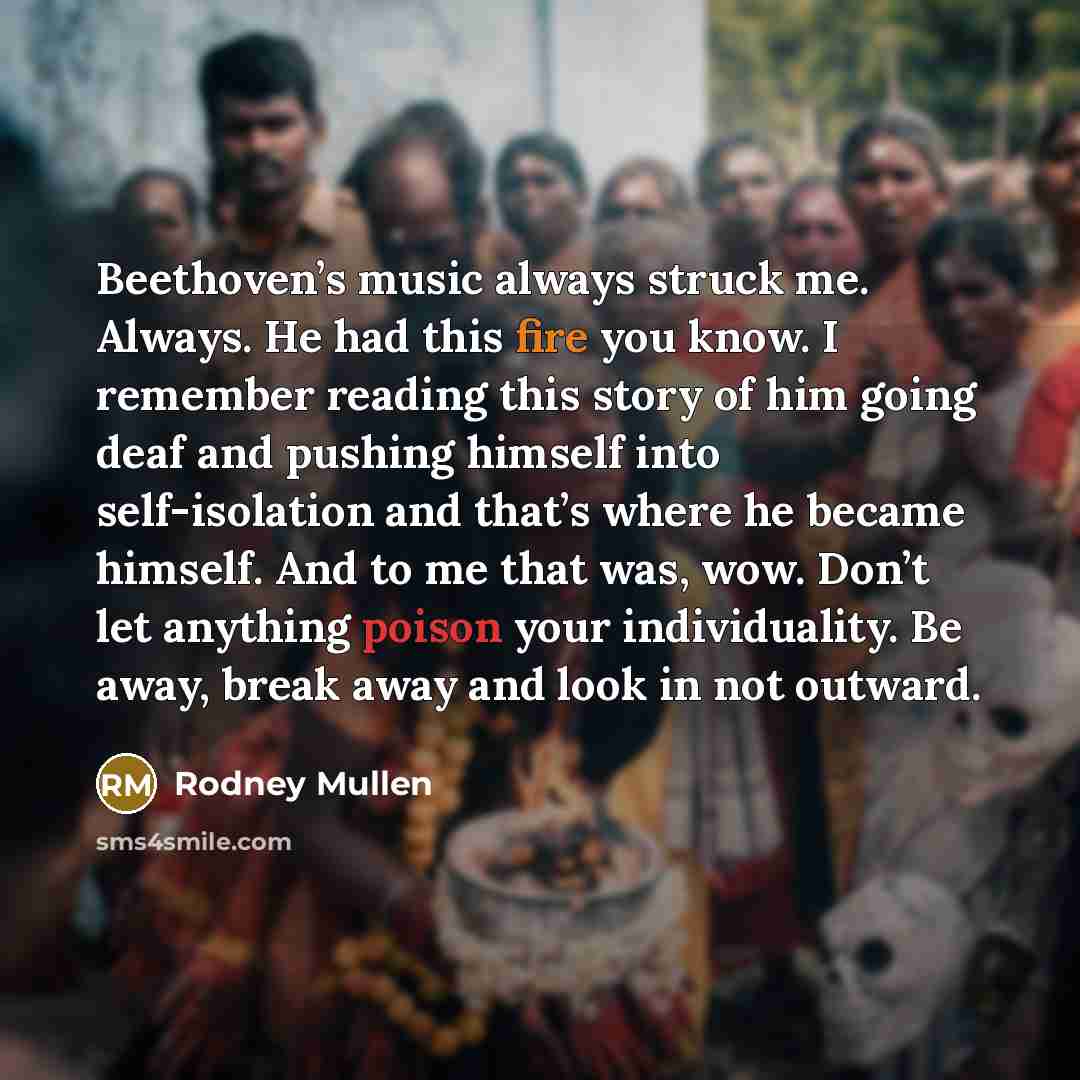 “Beethoven’s music always struck me. Always. He had this fire you know. I remember reading this story of him going deaf and pushing himself into self-isolation and that’s where he became himself. And to me that was, wow. Don’t let anything poison your individuality. Be away, break away and look in…” quote by Rodney Mullen