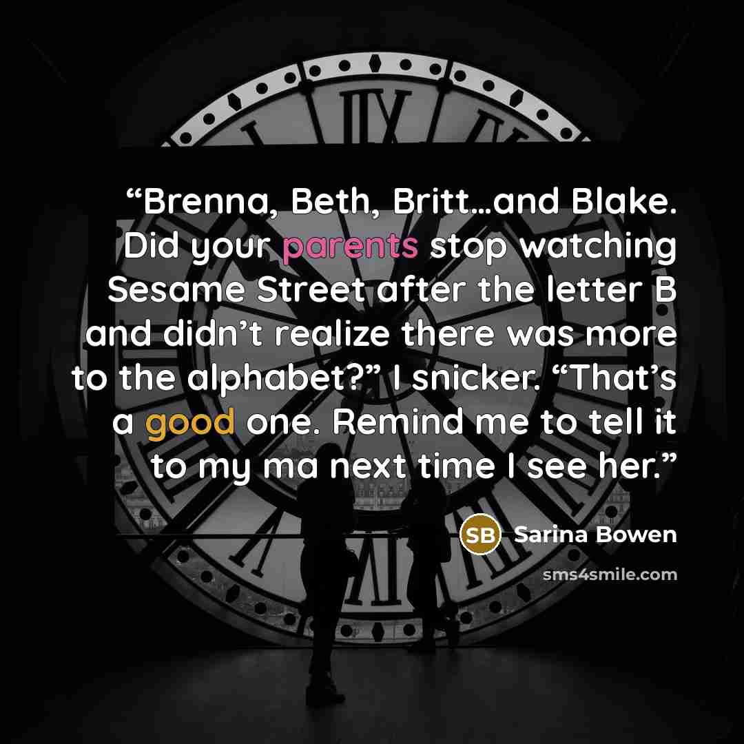 “Brenna, Beth, Britt…and Blake. Did your parents stop watching Sesame Street after the letter B and didn’t realize there was more to the alphabet?” I snicker. “That’s a good one. Remind me to tell it to my ma next time I see her.” quote by Sarina Bowen