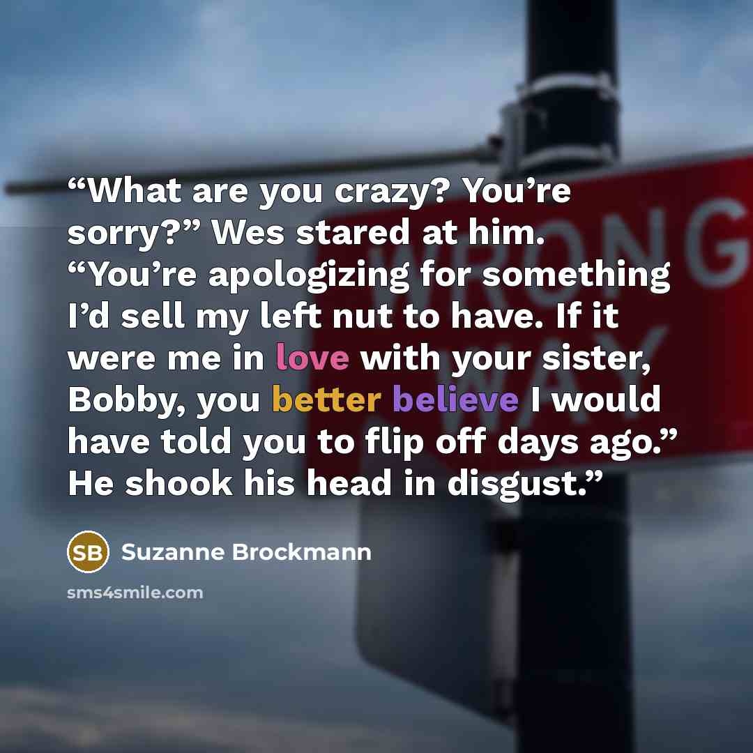“What are you crazy? You’re sorry?” Wes stared at him. “You’re apologizing for something I’d sell my left nut to have. If it were me in love with your sister, Bobby, you better believe I would have told you to flip off days ago.” He shook his head in disgust.” quote by Suzanne Brockmann