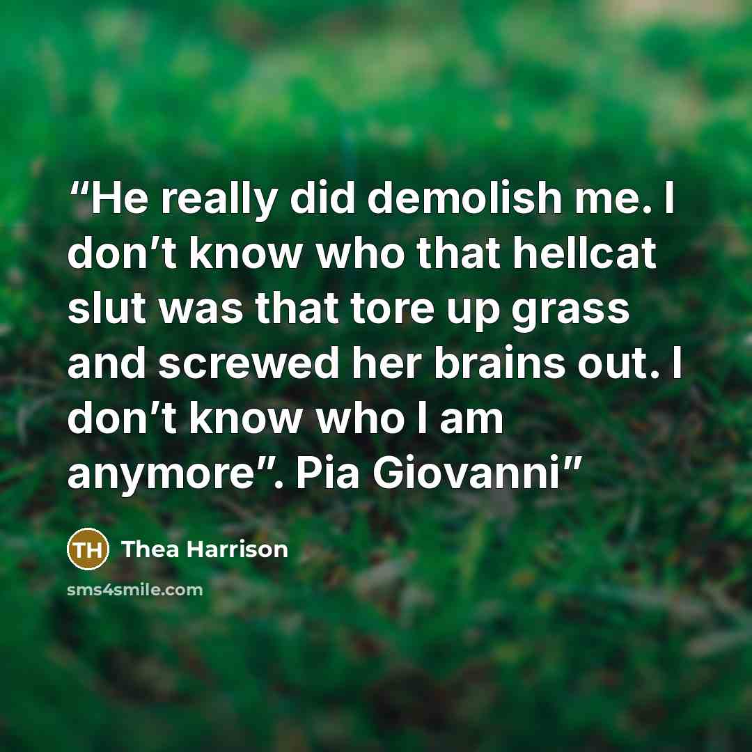 “He really did demolish me. I don’t know who that hellcat slut was that tore up grass and screwed her brains out. I don’t know who I am anymore”. Pia Giovanni” quote by Thea Harrison