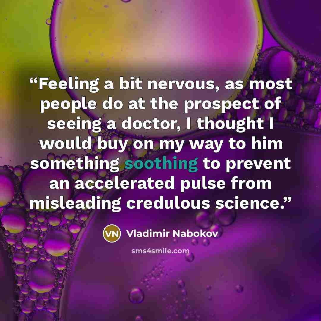 “Feeling a bit nervous, as most people do at the prospect of seeing a doctor, I thought I would buy on my way to him something soothing to prevent an accelerated pulse from misleading credulous science.” quote by Vladimir Nabokov