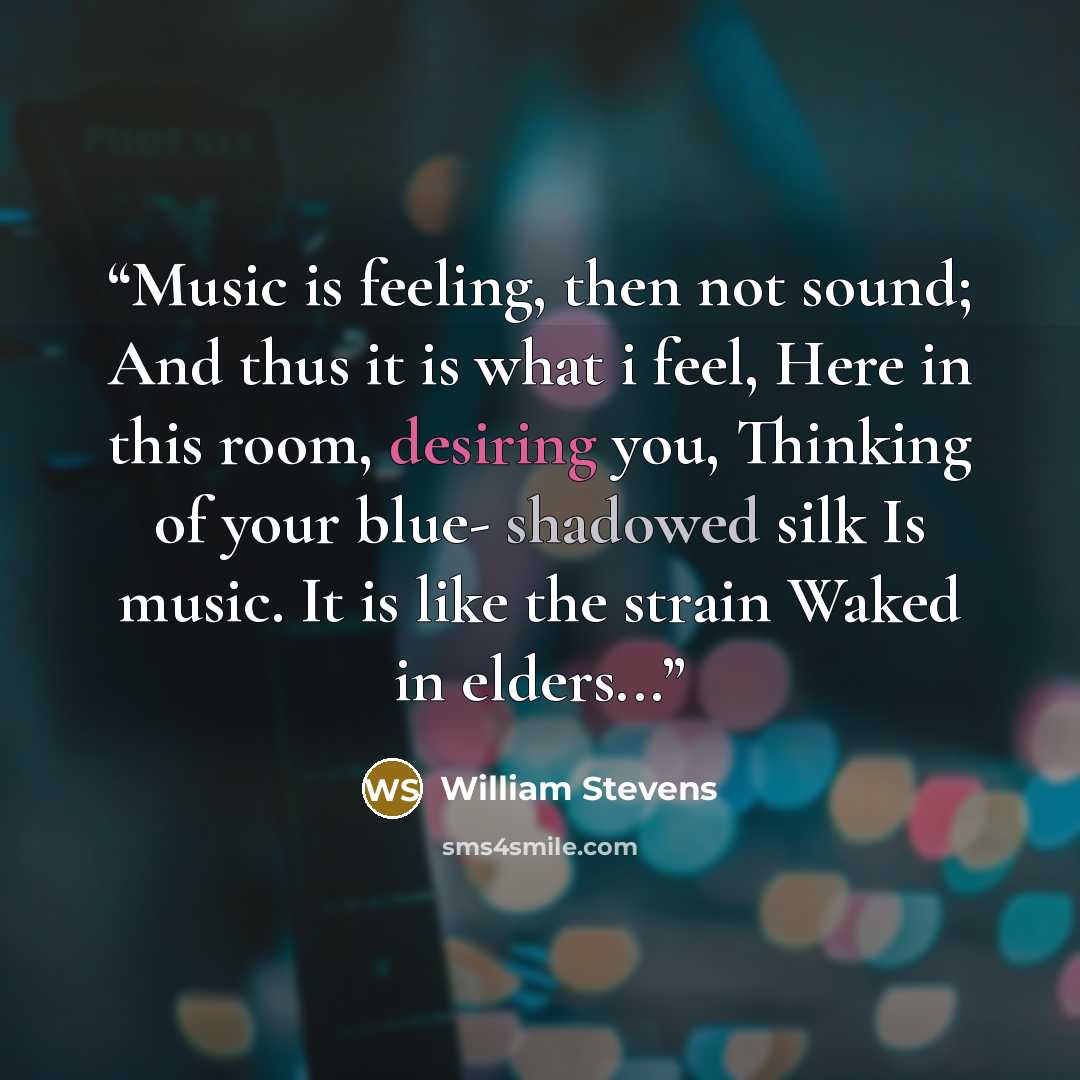 “Music is feeling, then not sound; And thus it is what i feel, Here in this room, desiring you, Thinking of your blue- shadowed silk Is music. It is like the strain Waked in elders...” quote by William Stevens