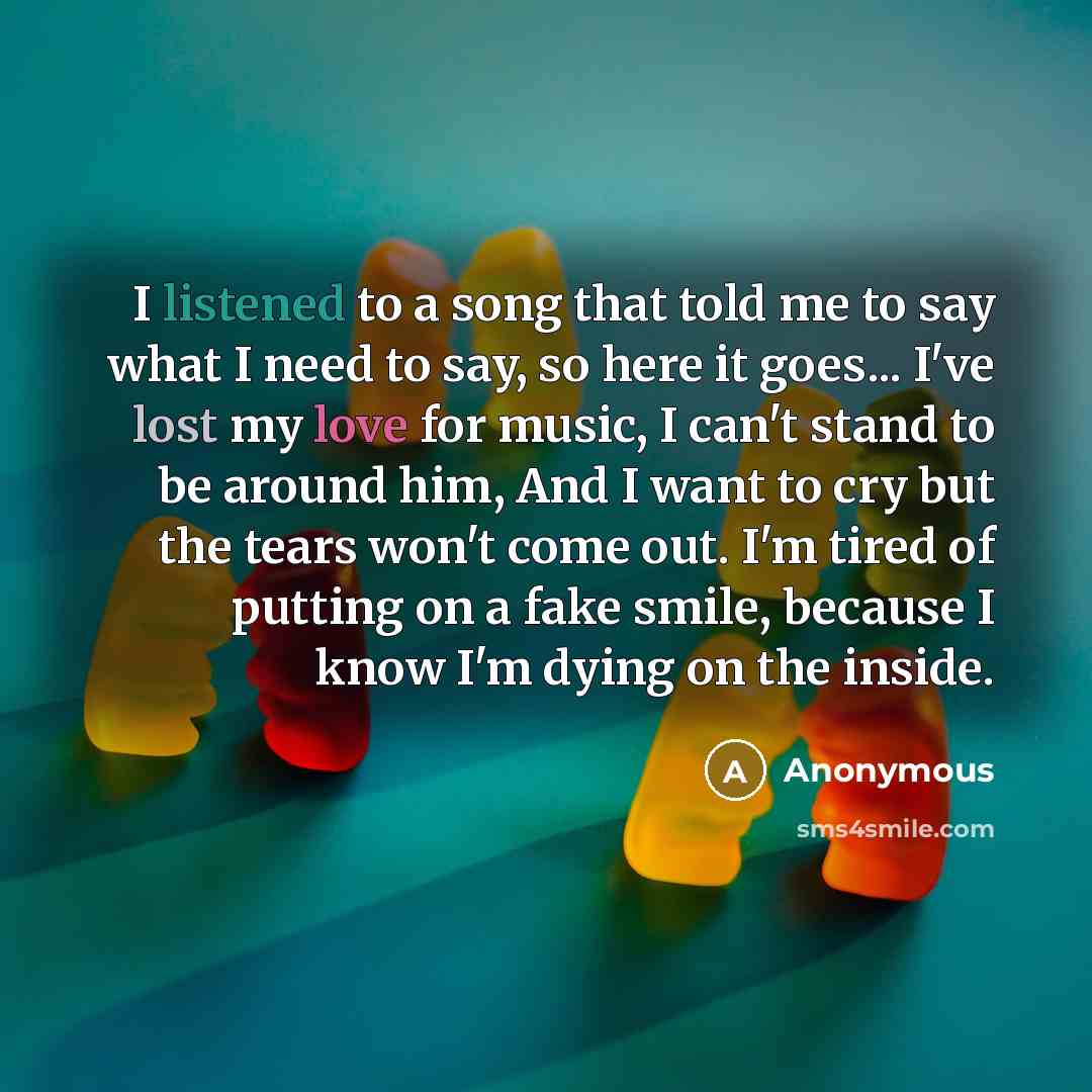 “I listened to a song that told me to say what I need to say, so here it goes... I've lost my love for music, I can't stand to be around him, And I want to cry but the tears won't come out. I'm tired of putting on a fake smile, because I know I'm dying on the inside.” quote by Anonymous