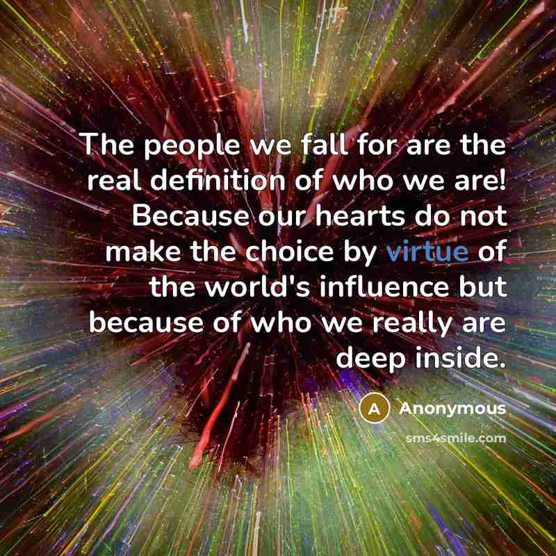 “The people we fall for are the real definition of who we are! Because our hearts do not make the choice by virtue of the world's influence but because of who we really are deep inside.” quote by Anonymous