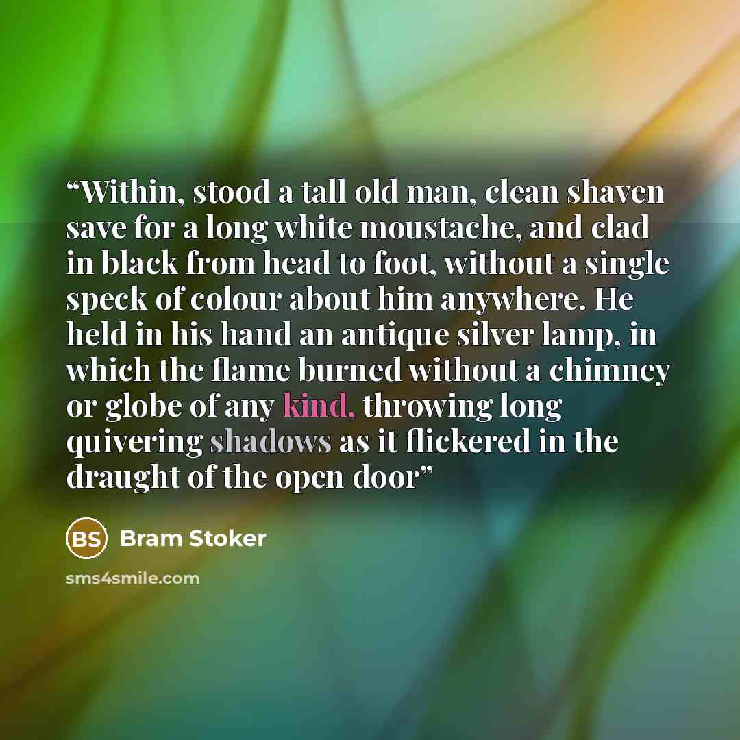 “Within, stood a tall old man, clean shaven save for a long white moustache, and clad in black from head to foot, without a single speck of colour about him anywhere. He held in his hand an antique silver lamp, in which the flame burned without a chimney or globe of any kind, throwing long…” quote by Bram Stoker