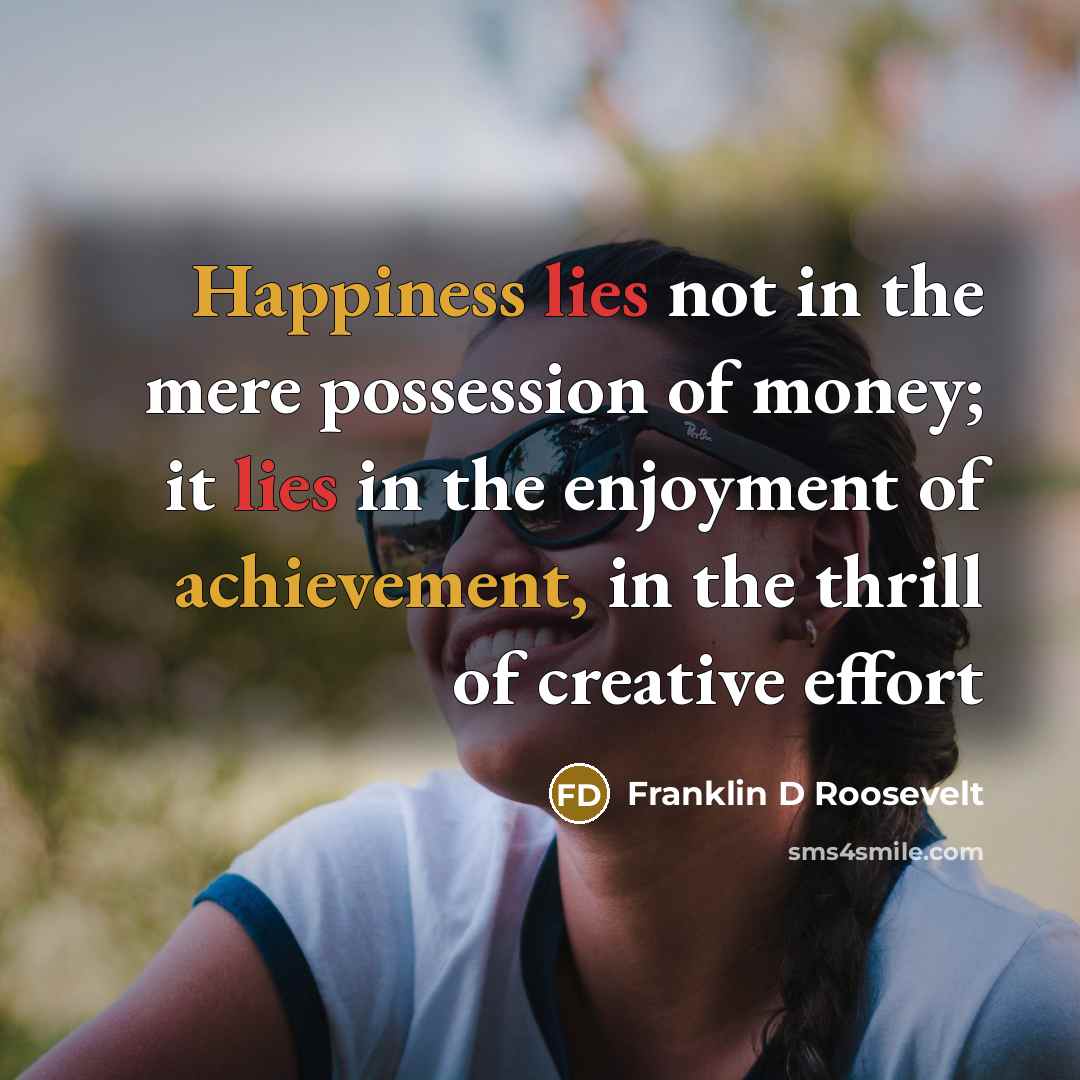 “Happiness lies not in the mere possession of money; it lies in the enjoyment of achievement, in the thrill of creative effort” quote by Franklin D Roosevelt