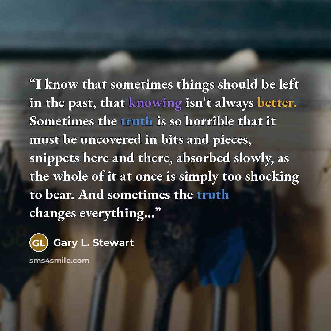 “I know that sometimes things should be left in the past, that knowing isn't always better. Sometimes the truth is so horrible that it must be uncovered in bits and pieces, snippets here and there, absorbed slowly, as the whole of it at once is simply too shocking to bear. And sometimes the truth…” quote by Gary L. Stewart