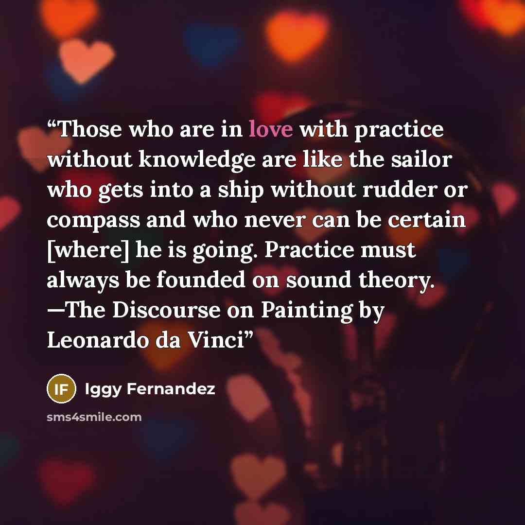 “Those who are in love with practice without knowledge are like the sailor who gets into a ship without rudder or compass and who never can be certain [where] he is going. Practice must always be founded on sound theory. —The Discourse on Painting by Leonardo da Vinci” quote by Iggy Fernandez