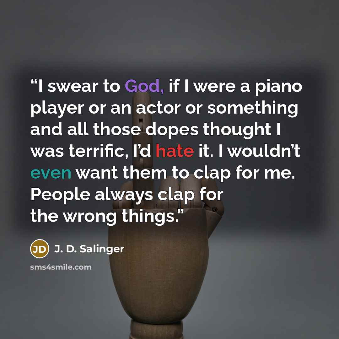 “I swear to God, if I were a piano player or an actor or something and all those dopes thought I was terrific, I’d hate it. I wouldn’t even want them to clap for me. People always clap for the wrong things.” quote by J. D. Salinger