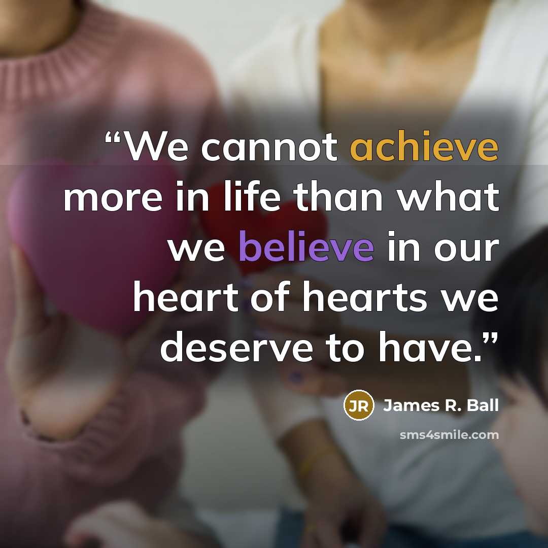 “We cannot achieve more in life than what we believe in our heart of hearts we deserve to have.” quote by James R. Ball