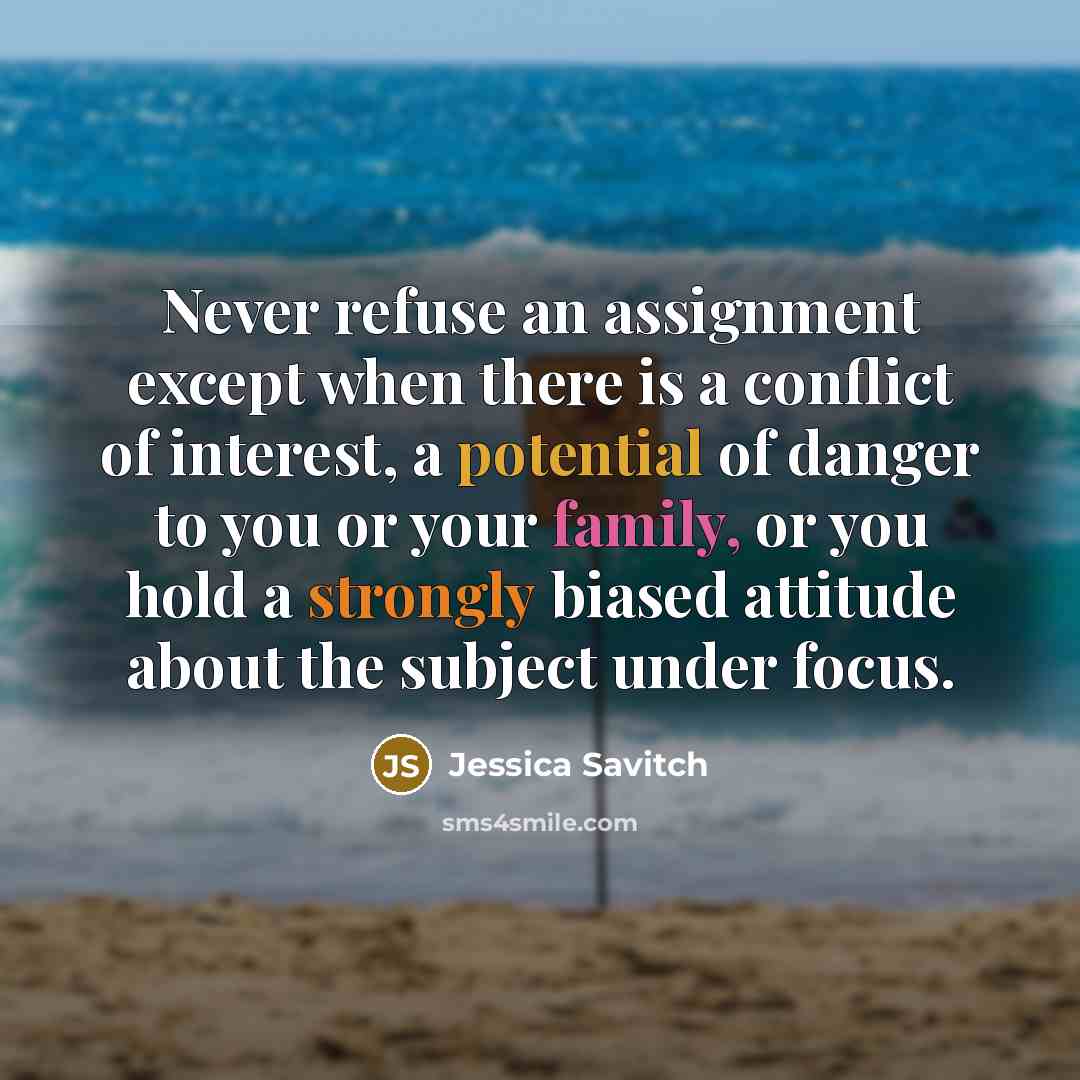 “Never refuse an assignment except when there is a conflict of interest, a potential of danger to you or your family, or you hold a strongly biased attitude about the subject under focus.” quote by Jessica Savitch