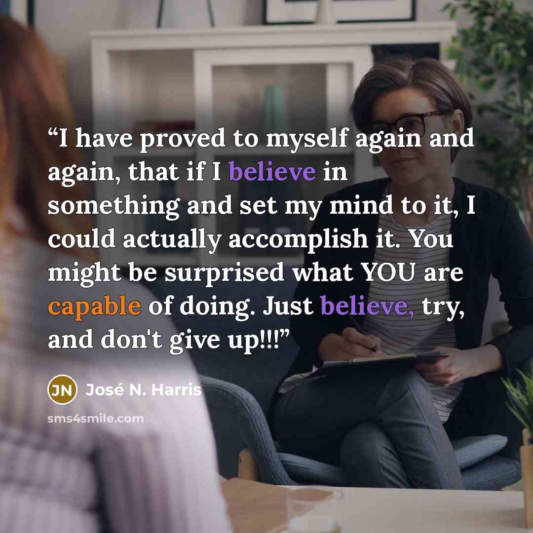 “I have proved to myself again and again, that if I believe in something and set my mind to it, I could actually accomplish it. You might be surprised what YOU are capable of doing. Just believe, try, and don't give up!!!” quote by José N. Harris