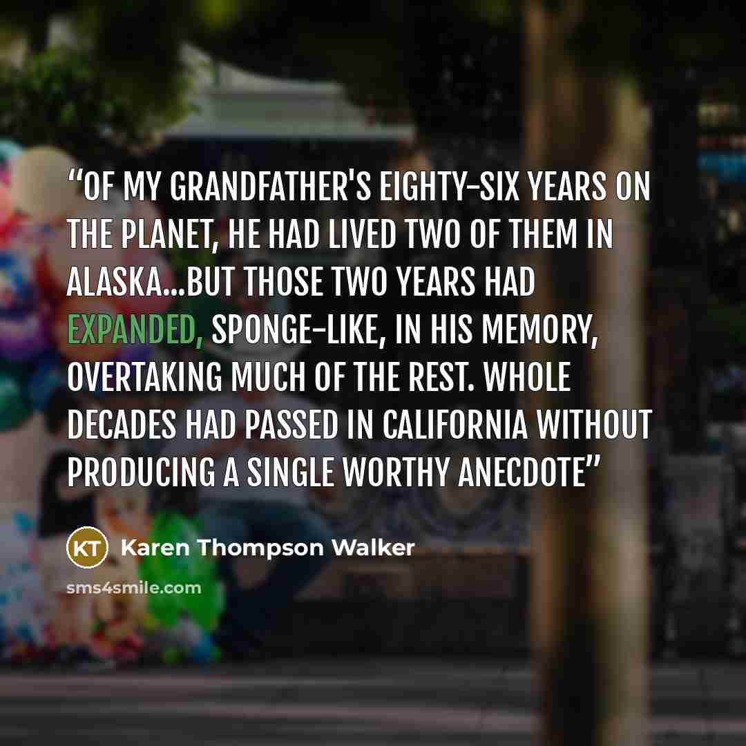 “Of my grandfather's eighty-six years on the planet, he had lived two of them in Alaska...But those two years had expanded, sponge-like, in his memory, overtaking much of the rest. Whole decades had passed in California without producing a single worthy anecdote” quote by Karen Thompson Walker