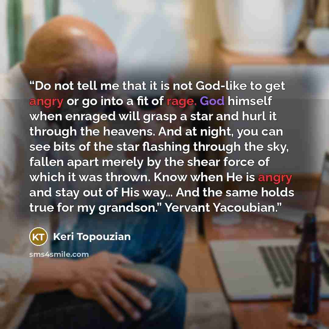 “Do not tell me that it is not God-like to get angry or go into a fit of rage. God himself when enraged will grasp a star and hurl it through the heavens. And at night, you can see bits of the star flashing through the sky, fallen apart merely by the shear force of which it was thrown. Know when He…” quote by Keri Topouzian