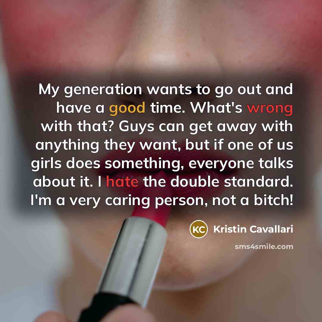 “My generation wants to go out and have a good time. What's wrong with that? Guys can get away with anything they want, but if one of us girls does something, everyone talks about it. I hate the double standard. I'm a very caring person, not a bitch!” quote by Kristin Cavallari