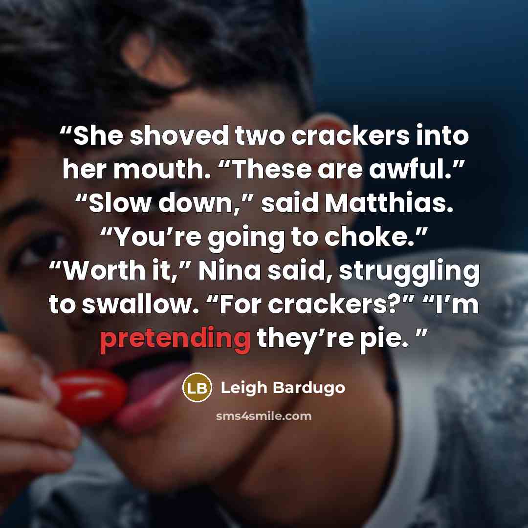 “She shoved two crackers into her mouth. “These are awful.” “Slow down,” said Matthias. “You’re going to choke.” “Worth it,” Nina said, struggling to swallow. “For crackers?” “I’m pretending they’re pie.” quote by Leigh Bardugo