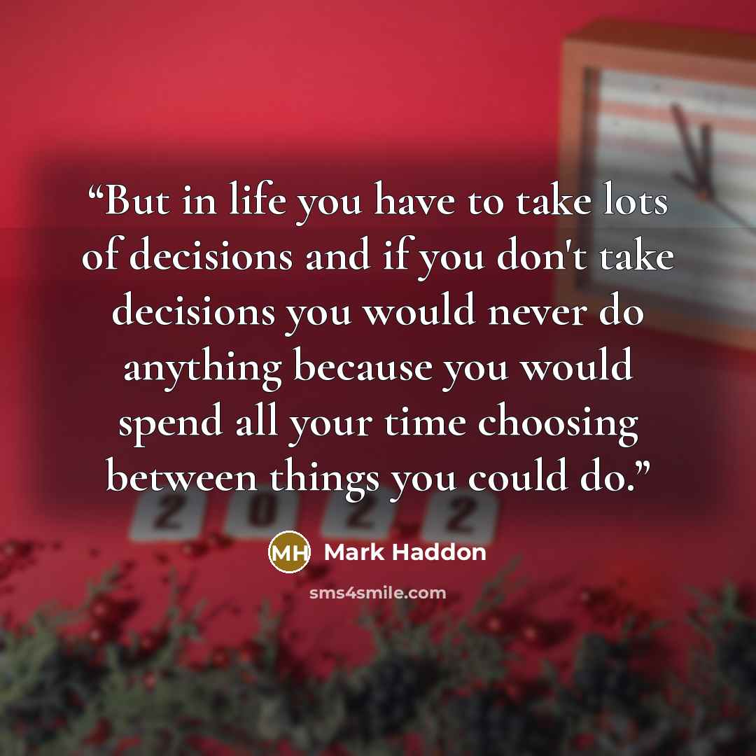 “But in life you have to take lots of decisions and if you don't take decisions you would never do anything because you would spend all your time choosing between things you could do.” quote by Mark Haddon