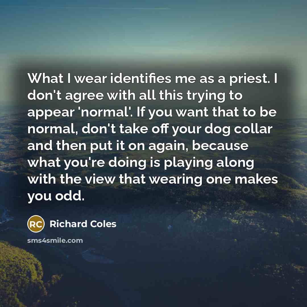 “What I wear identifies me as a priest. I don't agree with all this trying to appear 'normal'. If you want that to be normal, don't take off your dog collar and then put it on again, because what you're doing is playing along with the view that wearing one makes you odd.” quote by Richard Coles