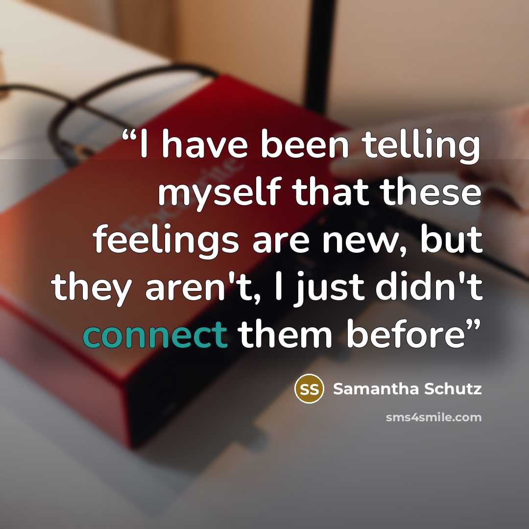 “I have been telling myself that these feelings are new, but they aren't, I just didn't connect them before” quote by Samantha Schutz
