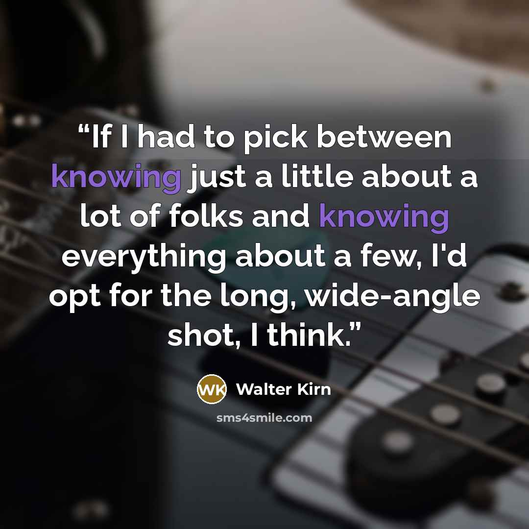 “If I had to pick between knowing just a little about a lot of folks and knowing everything about a few, I'd opt for the long, wide-angle shot, I think.” quote by Walter Kirn