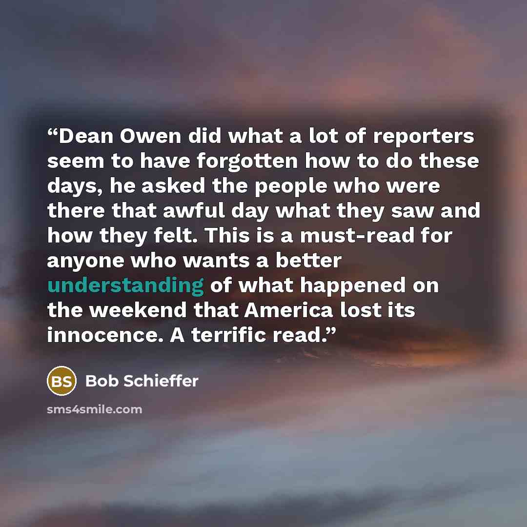 “Dean Owen did what a lot of reporters seem to have forgotten how to do these days, he asked the people who were there that awful day what they saw and how they felt. This is a must-read for anyone who wants a better understanding of what happened on the weekend that America lost its innocence. A…” quote by Bob Schieffer