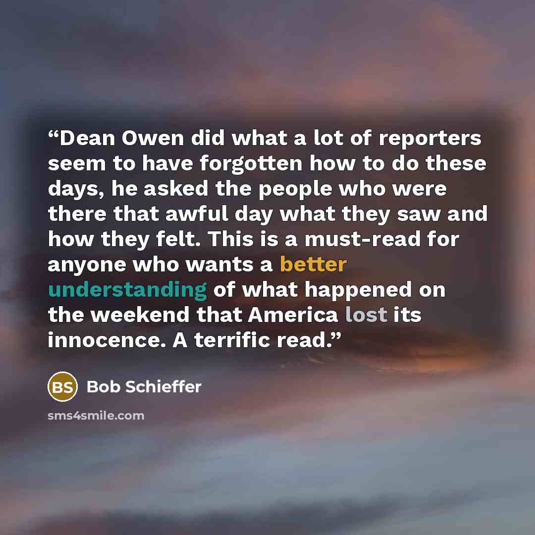“Dean Owen did what a lot of reporters seem to have forgotten how to do these days, he asked the people who were there that awful day what they saw and how they felt. This is a must-read for anyone who wants a better understanding of what happened on the weekend that America lost its innocence. A…” quote by Bob Schieffer