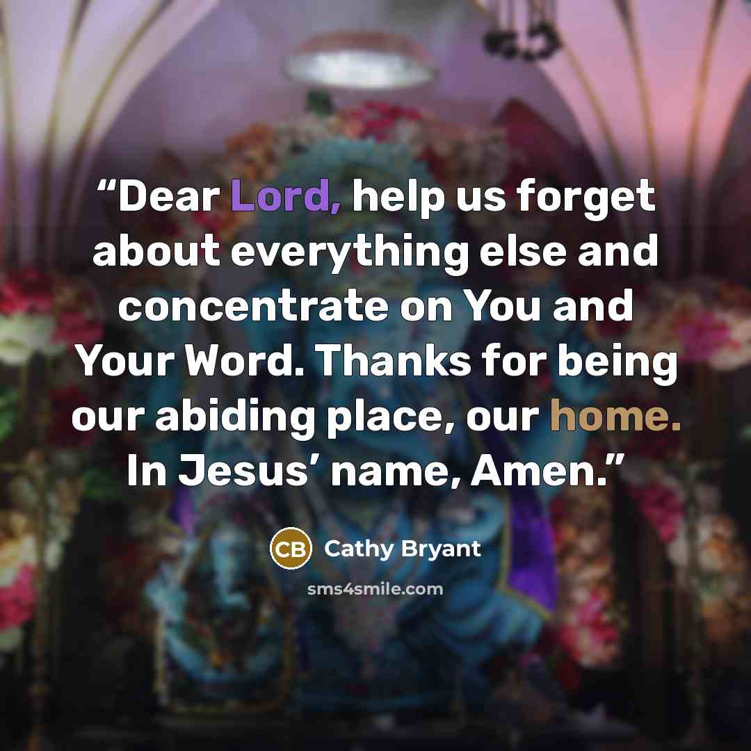 “Dear Lord, help us forget about everything else and concentrate on You and Your Word. Thanks for being our abiding place, our home. In Jesus’ name, Amen.” quote by Cathy Bryant