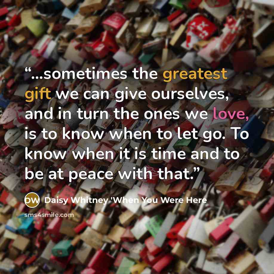 “...sometimes the greatest gift we can give ourselves, and in turn the ones we love, is to know when to let go. To know when it is time and to be at peace with that.” quote by Daisy Whitney 'When You Were Here