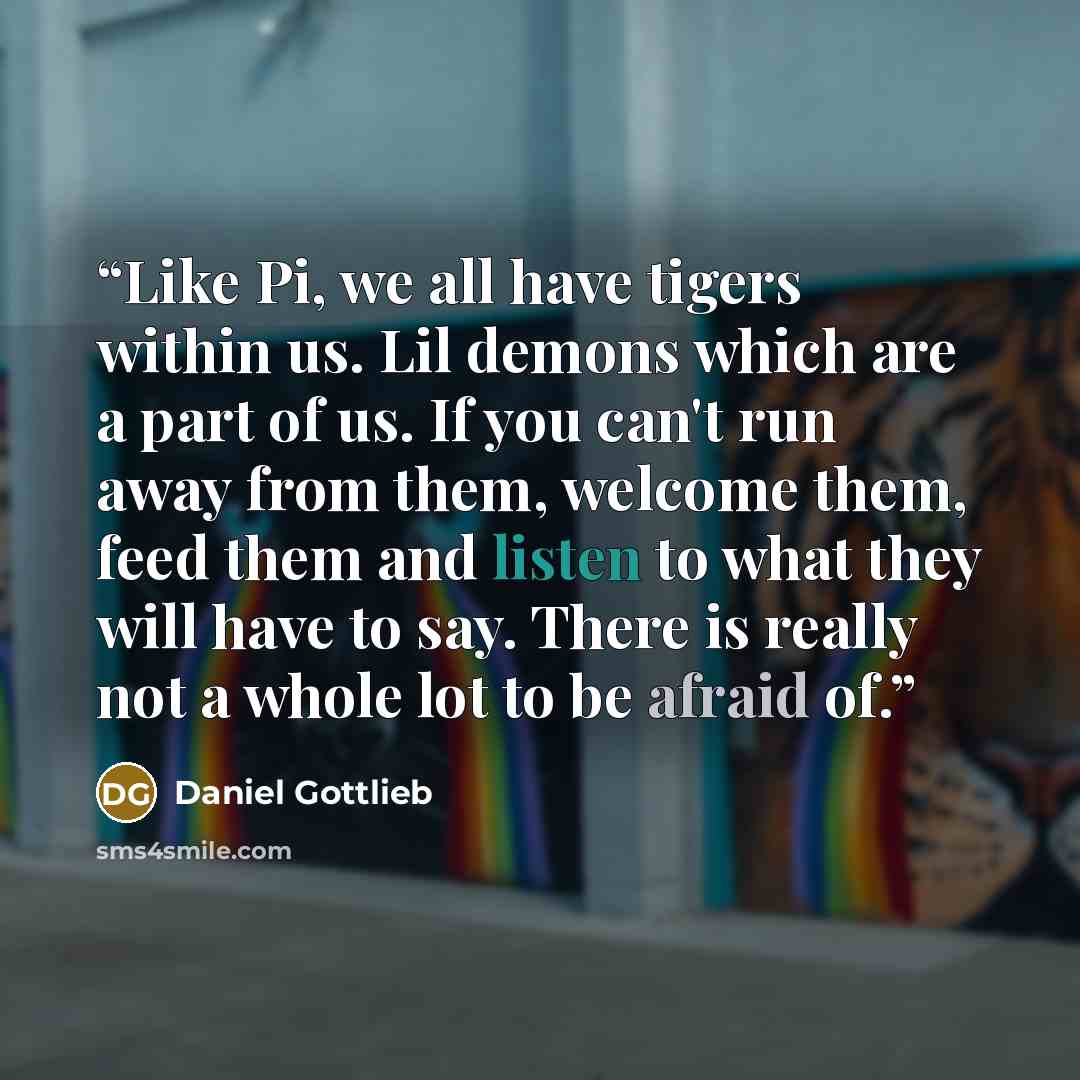 “Like Pi, we all have tigers within us. Lil demons which are a part of us. If you can't run away from them, welcome them, feed them and listen to what they will have to say. There is really not a whole lot to be afraid of.” quote by Daniel Gottlieb