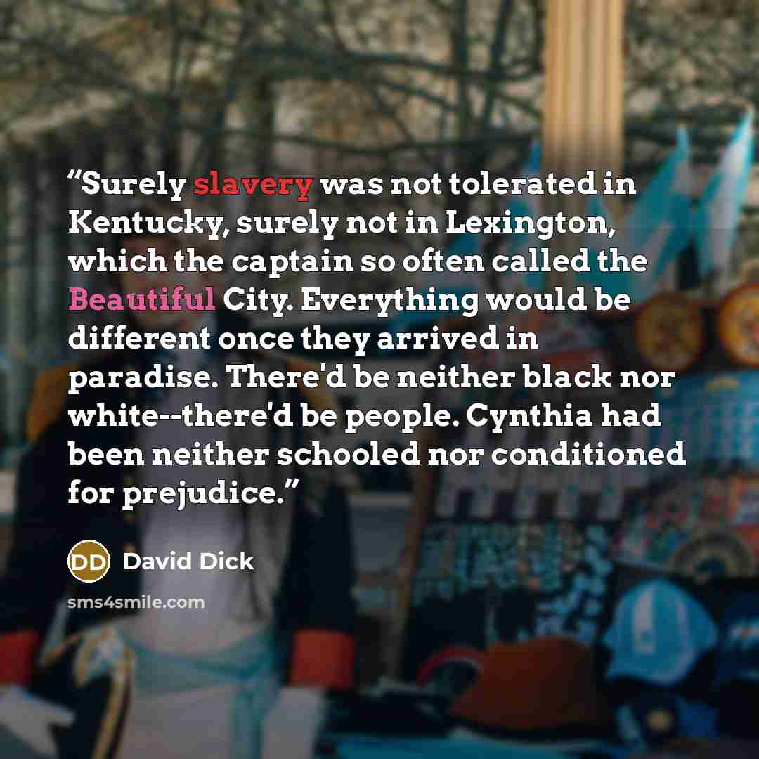 “Surely slavery was not tolerated in Kentucky, surely not in Lexington, which the captain so often called the Beautiful City. Everything would be different once they arrived in paradise. There'd be neither black nor white--there'd be people. Cynthia had been neither schooled nor conditioned for…” quote by David Dick