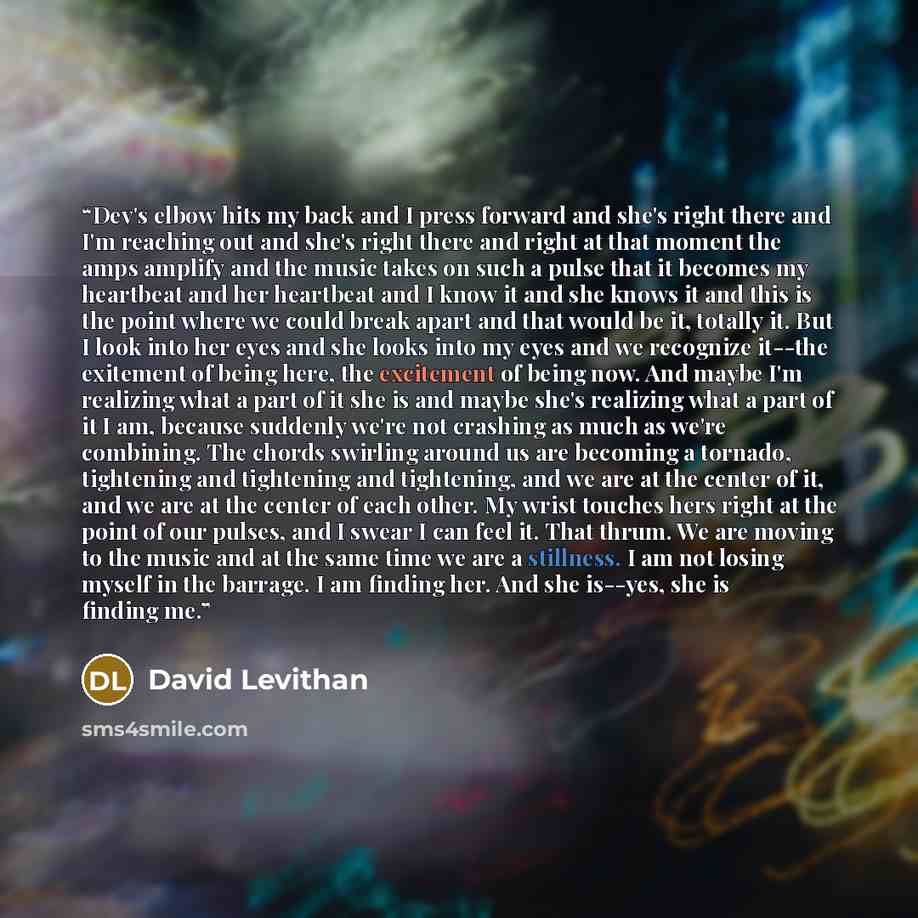 “Dev's elbow hits my back and I press forward and she's right there and I'm reaching out and she's right there and right at that moment the amps amplify and the music takes on such a pulse that it becomes my heartbeat and her heartbeat and I know it and she knows it and this is the point where we…” quote by David Levithan