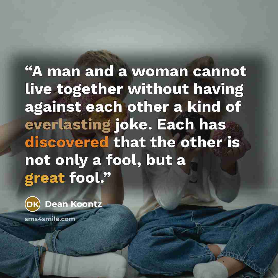 “A man and a woman cannot live together without having against each other a kind of everlasting joke. Each has discovered that the other is not only a fool, but a great fool.” quote by Dean Koontz
