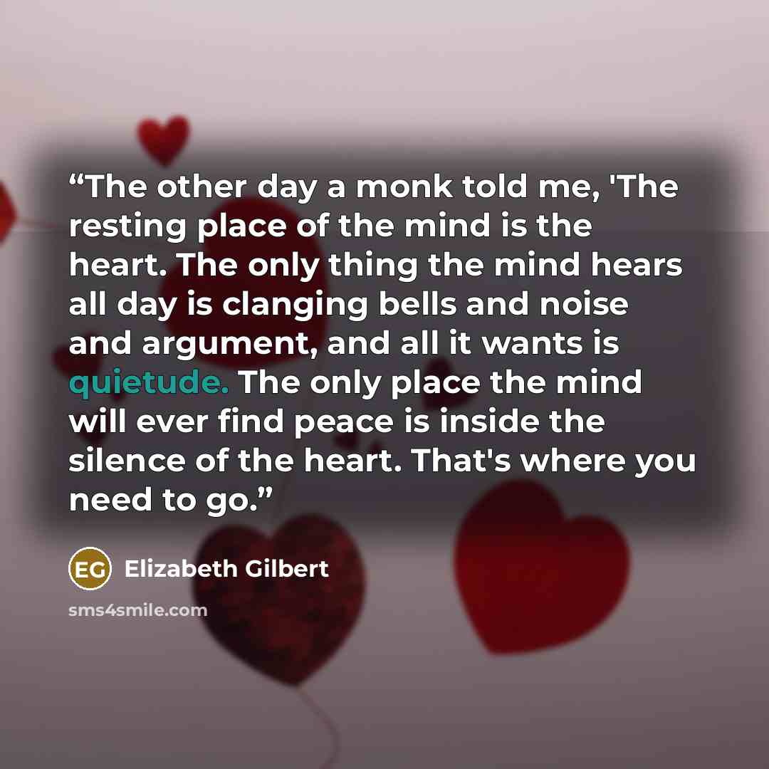 “The other day a monk told me, 'The resting place of the mind is the heart. The only thing the mind hears all day is clanging bells and noise and argument, and all it wants is quietude. The only place the mind will ever find peace is inside the silence of the heart. That's where you need to go.” quote by Elizabeth Gilbert