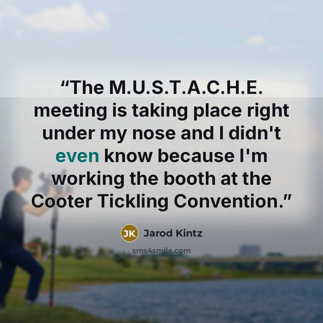 “The M.U.S.T.A.C.H.E. meeting is taking place right under my nose and I didn't even know because I'm working the booth at the Cooter Tickling Convention.” quote by Jarod Kintz